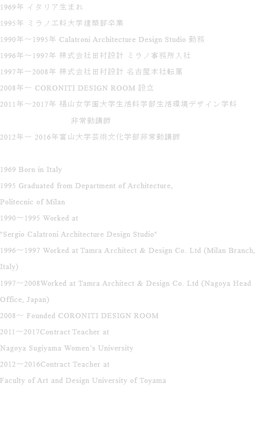 1969年 イタリア生まれ 1995年 ミラノ工科大学建築部卒業 1990年〜1995年 Calatroni Architecture Design Studio 勤務 1996年〜1997年 株式会社田村設計 ミラノ事務所入社 1997年〜2008年 株式会社田村設計 名古屋本社転属 2008年〜 CORONITI DESIGN ROOM 設立 2011年〜2017年 椙山女学園大学生活科学部生活環境デザイン学科 非常勤講師 2012年〜 2016年富山大学芸術文化学部非常勤講師 1969 Born in Italy 1995 Graduated from Department of Architecture, Politecnic of Milan 1990〜1995 Worked at "Sergio Calatroni Architecture Design Studio" 1996〜1997 Worked at Tamra Architect & Design Co. Ltd (Milan Branch, Italy) 1997〜2008Worked at Tamra Architect & Design Co. Ltd (Nagoya Head Office, Japan) 2008〜 Founded CORONITI DESIGN ROOM 2011〜2017Contract Teacher at Nagoya Sugiyama Women’s University 2012〜2016Contract Teacher at Faculty of Art and Design University of Toyama 